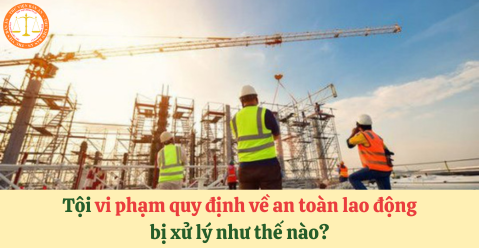 Tội vi phạm quy định về an toàn lao động bị xử lý như thế nào