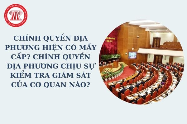 Chính quyền địa phương hiện có mấy cấp? Chính quyền địa phương chịu sự kiểm tra giám sát của cơ quan nào?