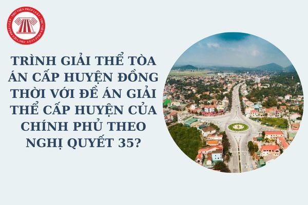 Trình giải thể tòa án cấp huyện đồng thời với đề án giải thể cấp huyện của Chính phủ theo Nghị quyết 35?