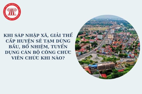 Khi sáp nhập xã, giải thể cấp huyện sẽ tạm dừng bầu, bổ nhiệm, tuyển dụng cán bộ công chức viên chức khi nào?