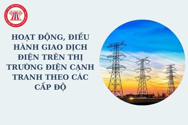 Hoạt động, điều hành giao dịch điện trên thị trường điện cạnh tranh theo các cấp độ được quy định như thế nào?