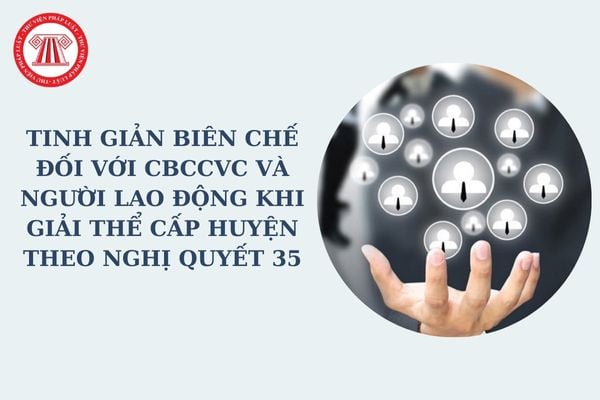 Tinh giản biên chế đối với CBCCVC và người lao động khi giải thể cấp huyện theo Nghị quyết 35 có cơ cấu lại đội ngũ không?