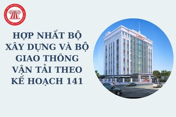 Hợp nhất Bộ Xây dựng và Bộ Giao thông vận tải theo Kế hoạch 141 sẽ dự kiến tên gọi sau hợp nhất là gì?