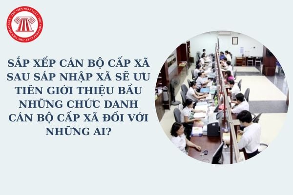 Sắp xếp cán bộ cấp xã sau sáp nhập xã sẽ ưu tiên giới thiệu bầu những chức danh cán bộ cấp xã đối với những ai?