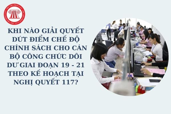 Khi nào giải quyết dứt điểm chế độ chính sách cho cán bộ công chức dôi dư giai đoạn 19 - 21 theo Kế hoạch tại Nghị quyết 117?