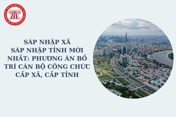 Sáp nhập xã, sáp nhập tỉnh mới nhất: Phương án bố trí cán bộ công chức cấp xã, cấp tỉnh nêu ở đâu trong đề án theo Nghị quyết 1211?