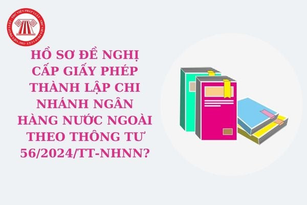 Hồ sơ đề nghị cấp Giấy phép thành lập chi nhánh ngân hàng nước ngoài theo Thông tư 56/2024/TT-NHNN?