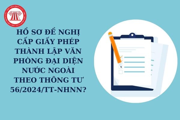 Hồ sơ đề nghị cấp Giấy phép thành lập văn phòng đại diện nước ngoài theo Thông tư 56/2024/TT-NHNN?