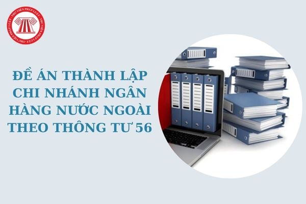 Những nội dung cơ bản trong Đề án thành lập chi nhánh ngân hàng nước ngoài theo Thông tư 56 là gì?