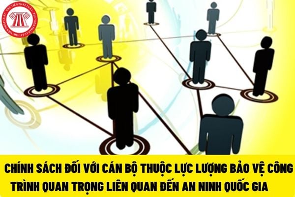 Cán bộ thuộc lực lượng bảo vệ công trình quan trọng liên quan đến an ninh quốc gia sẽ được hưởng những chính sách gì?