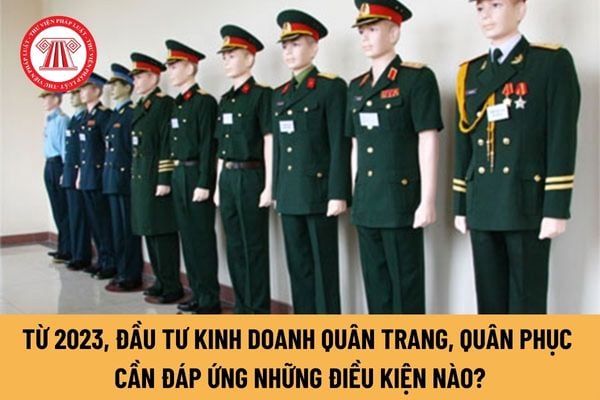 Từ năm 2023, đầu tư kinh doanh quân trang, quân phục phục vụ quốc phòng, an ninh cần đáp ứng những điều kiện nào?