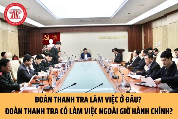 Đoàn thanh tra làm việc ở những địa điểm nào? Đoàn thanh tra có làm việc ngoài giờ hành chính không?