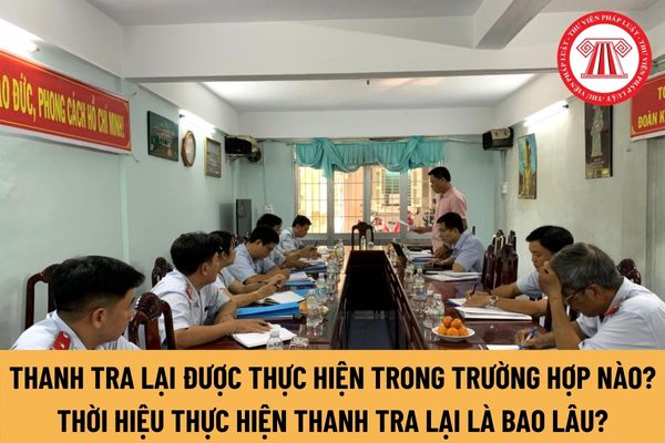 Những trường hợp nào sẽ tiến hành thanh tra lại? Thời hiệu thực hiện thanh tra lại là bao lâu?