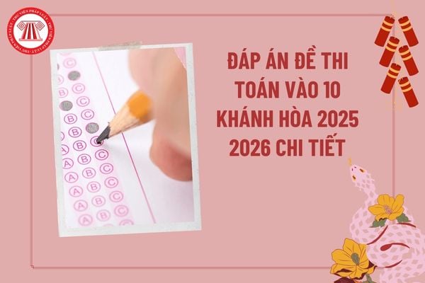Đáp án đề thi Toán vào 10 Khánh Hòa 2025 2026 chi tiết? Đáp án đề thi tuyển sinh lớp 10 môn Toán Khánh Hòa năm 2025 2026?