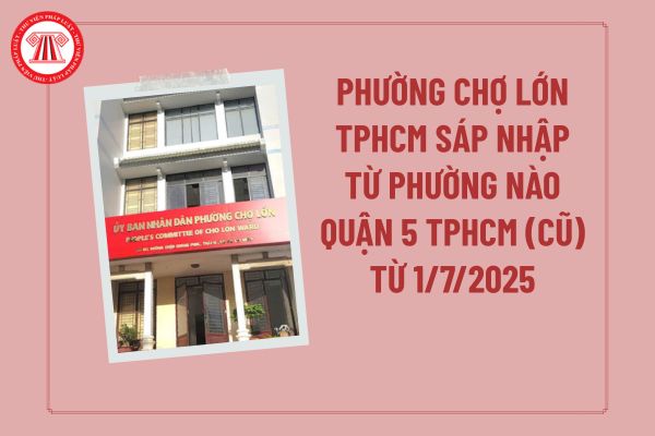 Phường Chợ Lớn TPHCM sáp nhập từ phường nào Quận 5 TPHCM (cũ) từ 1/7/2025? Phường Chợ Lớn gồm quận nào?