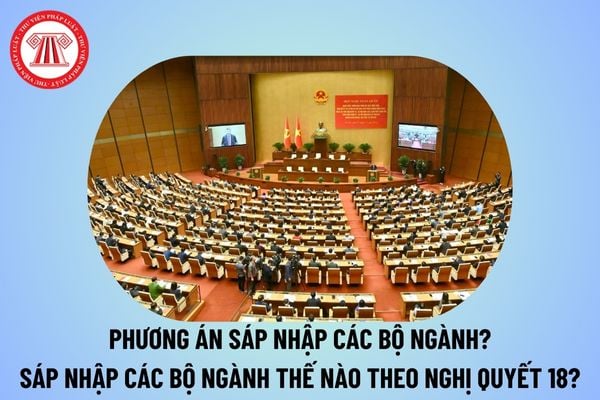 Phương án sáp nhập các bộ ngành thế nào? Sáp nhập các bộ ngành như thế nào theo Nghị quyết số 18 NQ TW?