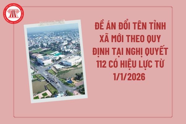 Đề án đổi tên tỉnh xã mới theo quy định tại Nghị quyết 112 có hiệu lực từ 1/1/2026 khi không thực hiện đồng thời với việc sáp nhập tỉnh xã gồm những nội dung gì?