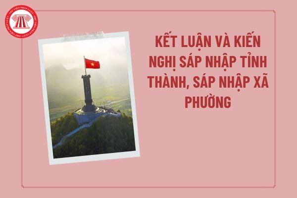 Kết luận, kiến nghị sáp nhập tỉnh thành, sáp nhập xã phường theo Nghị quyết 112 thuộc phần nào trong đề án sáp nhập tỉnh, xã? 