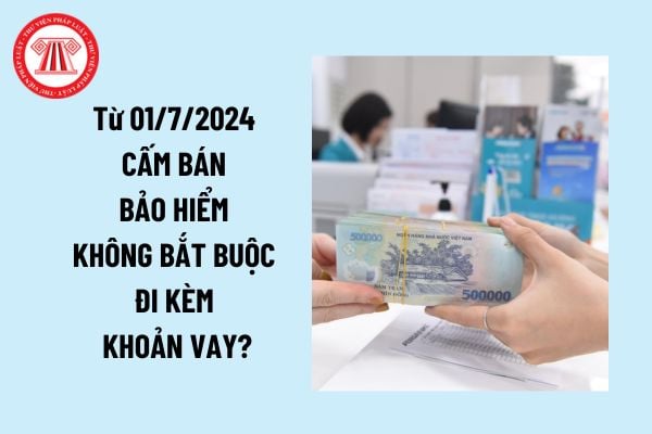 Từ 01/7/2024 cấm bán bảo hiểm không bắt buộc đi kèm khoản vay đúng không? Trách nhiệm tổ chức tín dụng trong việc bảo vệ quyền lợi khách hàng?