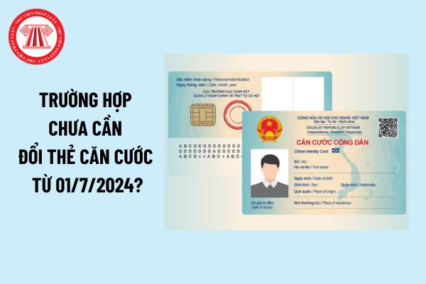 Trường hợp chưa cần đổi thẻ căn cước từ ngày 01/7/2024? Nơi làm thủ tục cấp đổi thẻ căn cước ở đâu?