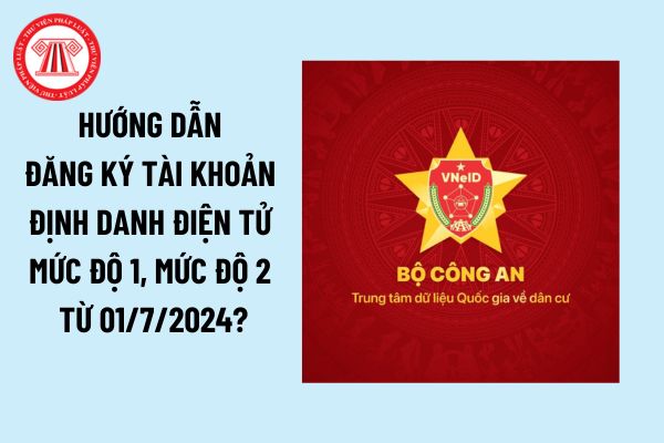 Hướng dẫn đăng ký tài khoản định danh điện tử mức độ 1, tài khoản định danh điện tử mức độ 2 từ 01/7/2024?