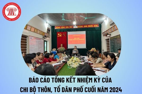 Báo cáo tổng kết nhiệm kỳ của chi bộ thôn, tổ dân phố cuối năm 2024? Báo cáo tổng kết nhiệm kỳ chi bộ tổ dân phố năm 2024?