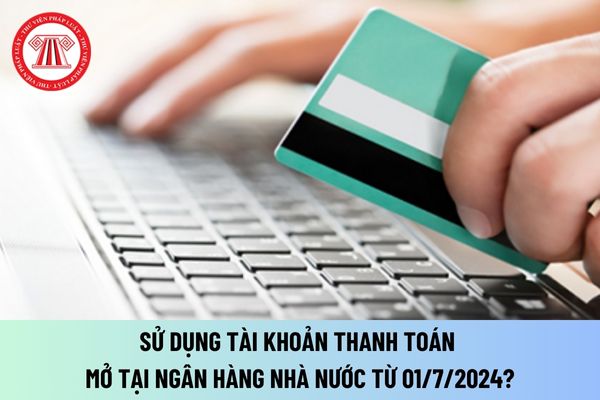 Sử dụng tài khoản thanh toán mở tại Ngân hàng Nhà nước từ ngày 01/7/2024? Đóng tài khoản thanh toán mở tại Ngân hàng Nhà nước?