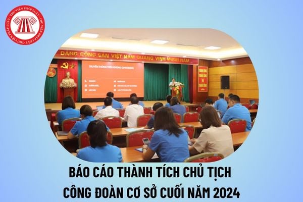 Báo cáo thành tích Chủ tịch công đoàn cơ sở cuối năm 2024? Báo cáo thành tích công đoàn cá nhân của Chủ tịch công đoàn?