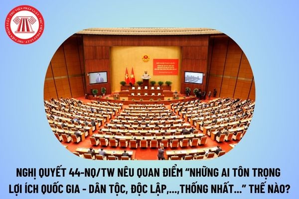 Quan điểm: “Những ai tôn trọng lợi ích quốc gia - dân tộc, độc lập, chủ quyền , thống nhất theo Nghị quyết 44-NQ/TW ra sao?