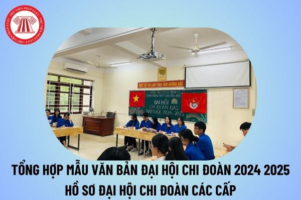 Mẫu văn bản Đại hội Chi Đoàn lớp năm học 2024 2025 các cấp? Mẫu hồ sơ Đại hội Chi Đoàn 2024 2025 thế nào?