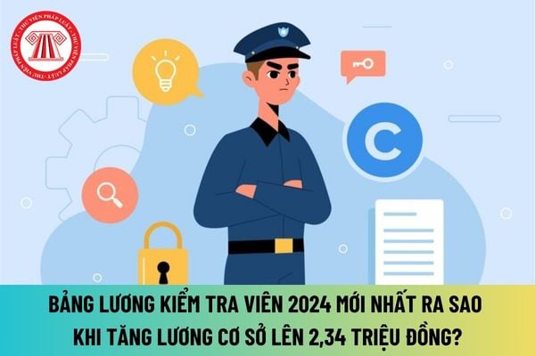 Bảng lương Kiểm tra viên 2024 mới nhất ra sao khi tăng lương cơ sở lên 2,34 triệu đồng như thế nào?