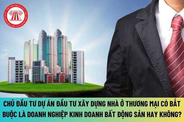 Có bắt buộc chủ đầu tư dự án đầu tư xây dựng nhà ở thương mại là doanh nghiệp kinh doanh bất động sản theo quy định mới hay không?