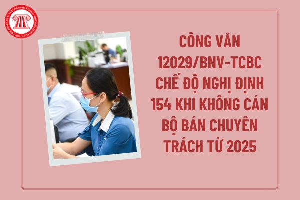 Toàn văn Công văn 12029/BNV-TCBC thực hiện chế độ Nghị định 154 khi không còn chức danh người hoạt động không chuyên trách từ năm 2025?