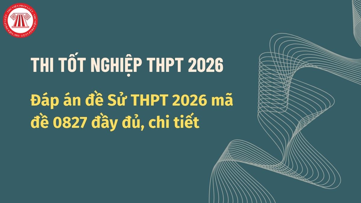 Đáp án đề Sử THPT 2026 mã đề 0827 đầy đủ, chi tiết? Đáp án đề thi Sử THPT 2026 mã đề 0827?