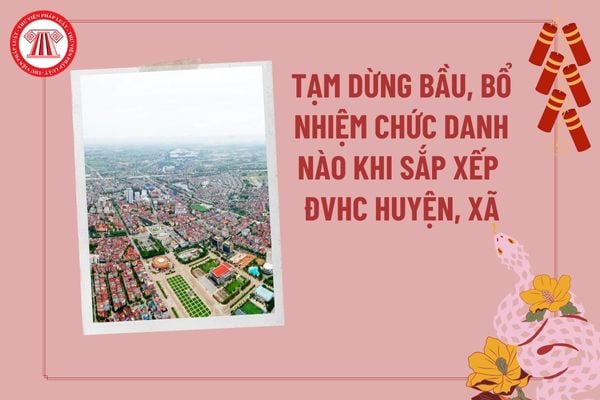 Tạm dừng bầu, bổ nhiệm các chức danh nào khi sắp xếp đơn vị hành chính cấp huyện, cấp xã giai đoạn 2023 2030 theo Hướng dẫn 26?