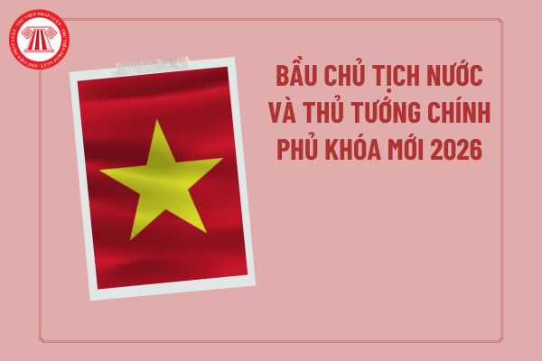 Bầu Chủ tịch nước và Thủ tướng Chính phủ khóa mới 2026 theo quy trình nào? Khi nào bầu Chủ tịch nước và Thủ tướng 2026?