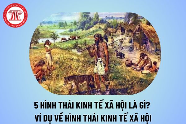 5 hình thái kinh tế xã hội là gì? Ví dụ về hình thái kinh tế xã hội ở Việt Nam chi tiết thế nào? 