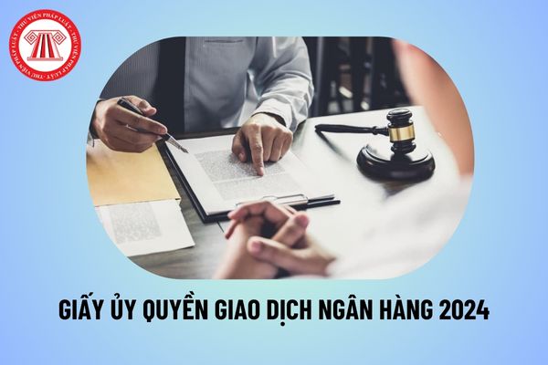 Mẫu giấy ủy quyền giao dịch ngân hàng mới nhất 2024? File word mẫu giấy ủy quyền giao dịch ngân hàng 2024?