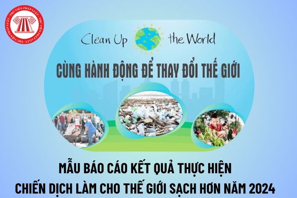 Mẫu báo cáo kết quả thực hiện Chiến dịch làm cho thế giới sạch hơn năm 2024 chi tiết cho các đơn vị?