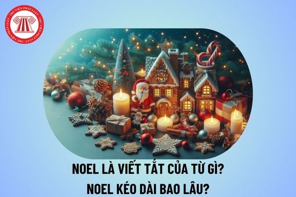 Noel là viết tắt của từ gì? Noel kéo dài bao lâu? Noel có mấy ngày? Giáng sinh năm 2024 là ngày bao nhiêu?