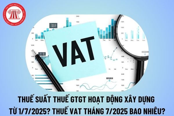 Thuế suất thuế GTGT hoạt động xây dựng từ 1/7/2025 là bao nhiêu? Thuế VAT tháng 7 2025 là bao nhiêu?