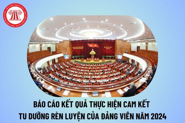 Báo cáo kết quả thực hiện cam kết tu dưỡng rèn luyện của Đảng viên năm 2024? Báo cáo kết quả việc cam kết tu dưỡng rèn luyện?