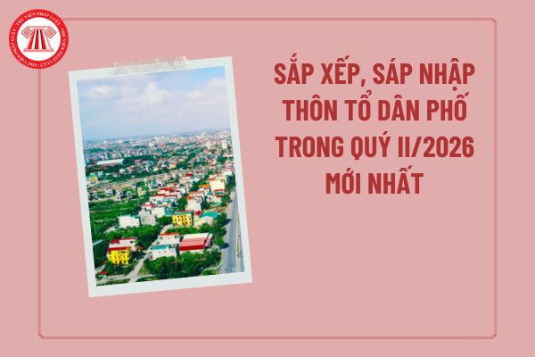 Sắp xếp, sáp nhập thôn tổ dân phố trong quý II/2026 mới nhất theo các văn bản của TW cập nhật đến thời điểm hiện tại?