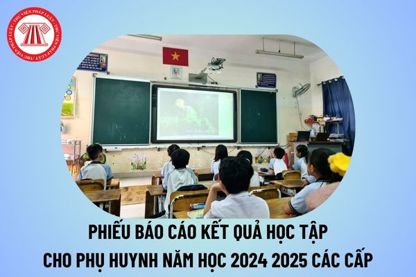 Phiếu báo cáo kết quả học tập cho phụ huynh năm học 2024 2025 các cấp? Phiếu đánh giá kết quả học tập của học sinh 2024 2025?