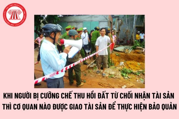 Khi người bị cưỡng chế thu hồi đất từ chối nhận tài sản thì cơ quan nào được giao tài sản để thực hiện bảo quản?