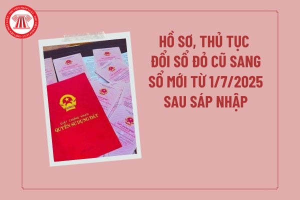 Hồ sơ, thủ tục đổi sổ đỏ cũ sang sổ mới từ 1/7/2025 sau sáp nhập? Hồ sơ cấp đổi Giấy chứng nhận quyền sử dụng đất?