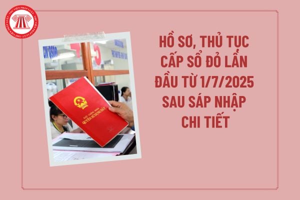Hồ sơ, thủ tục cấp sổ đỏ lần đầu từ 1/7/2025 sau sáp nhập chi tiết? Hướng dẫn làm hồ sơ xin cấp sổ đỏ lần đầu 2025?