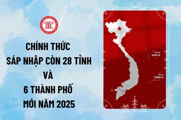 Chính thức sáp nhập còn 28 tỉnh và 6 thành phố mới năm 2025 trên cả nước từ ngày bao nhiêu?
