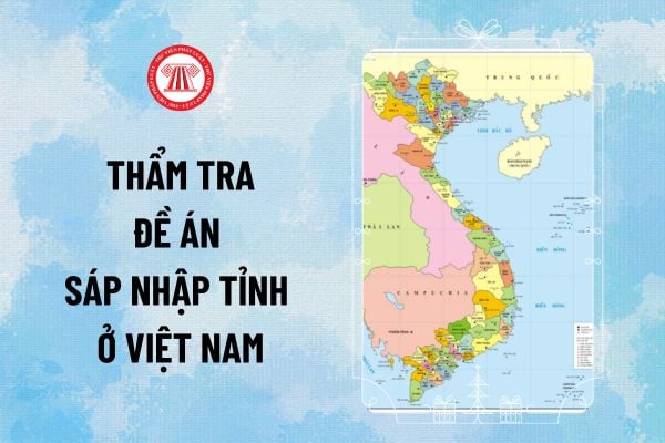 Đề án sáp nhập tỉnh ở Việt nam của Chính phủ phải được cơ quan nào thẩm tra báo cáo Quốc hội?