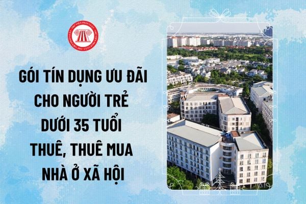 Sắp có gói tín dụng ưu đãi cho người trẻ dưới 35 tuổi thuê, thuê mua nhà ở xã hội đúng không?